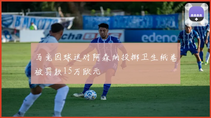 马竞因球迷对阿森纳投掷卫生纸卷被罚款15万欧元