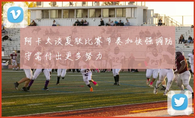 阿卡夫谈夏联比赛节奏加快强调防守需付出更多努力