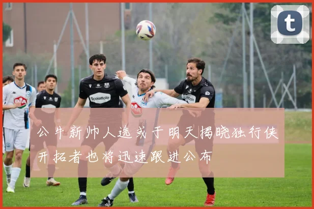 公牛新帅人选或于明天揭晓独行侠开拓者也将迅速跟进公布
