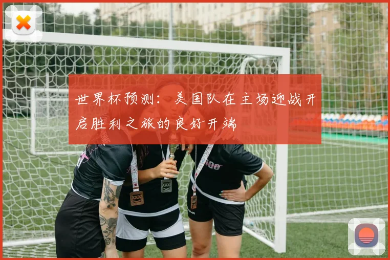 世界杯预测：美国队在主场迎战开启胜利之旅的良好开端