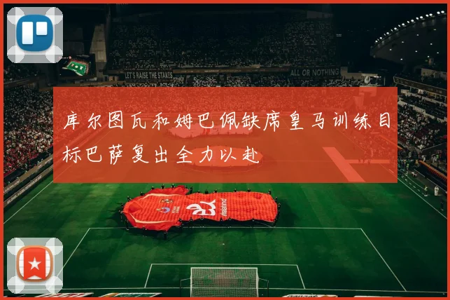 库尔图瓦和姆巴佩缺席皇马训练目标巴萨复出全力以赴