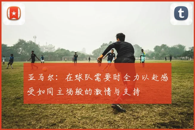 亚马尔：在球队需要时全力以赴感受如同主场般的激情与支持