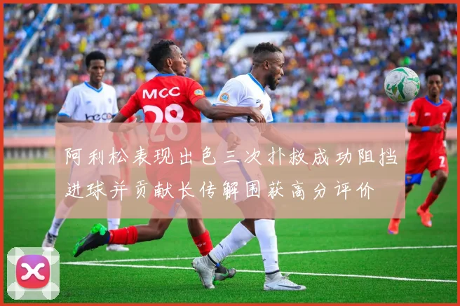 阿利松表现出色三次扑救成功阻挡进球并贡献长传解围获高分评价
