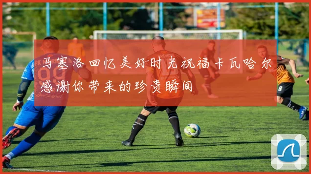 马塞洛回忆美好时光祝福卡瓦哈尔感谢你带来的珍贵瞬间