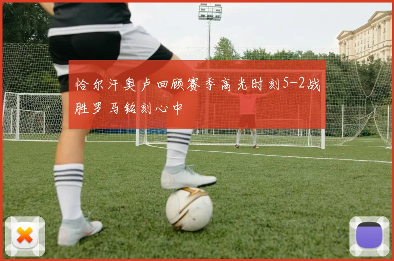 恰尔汗奥卢回顾赛季高光时刻5-2战胜罗马铭刻心中