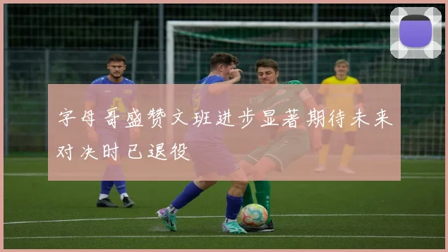 字母哥盛赞文班进步显著期待未来对决时已退役