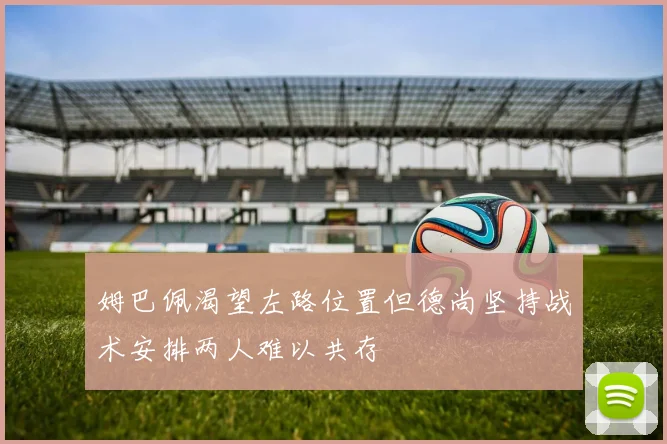 姆巴佩渴望左路位置但德尚坚持战术安排两人难以共存