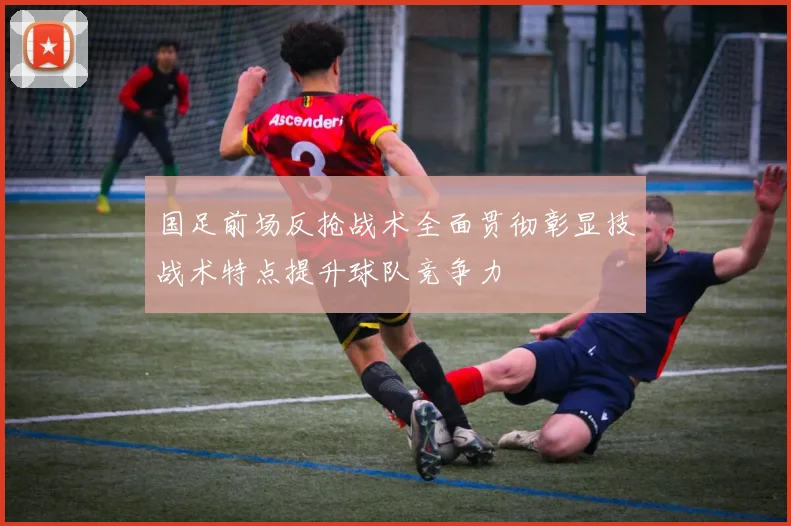 国足前场反抢战术全面贯彻彰显技战术特点提升球队竞争力