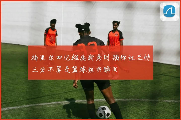 梅里尔回忆雄鹿新秀时期称杜兰特三分不算是篮球经典瞬间