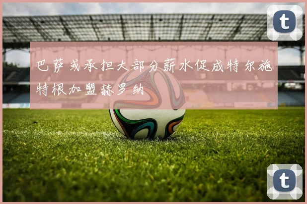巴萨或承担大部分薪水促成特尔施特根加盟赫罗纳