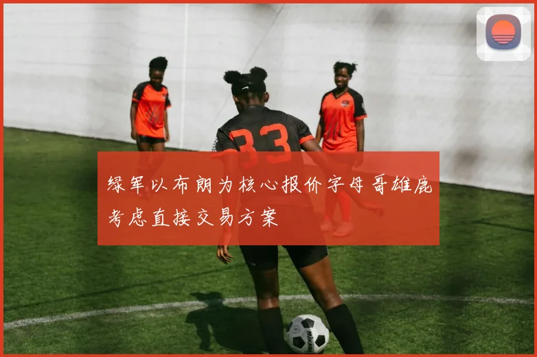 绿军以布朗为核心报价字母哥雄鹿考虑直接交易方案