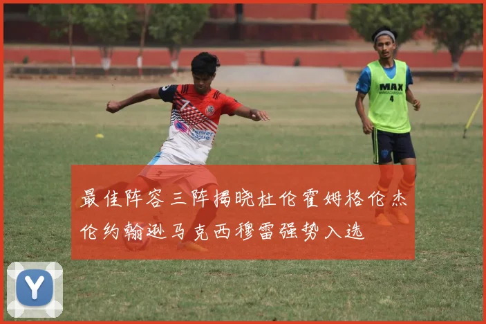 最佳阵容三阵揭晓杜伦霍姆格伦杰伦约翰逊马克西穆雷强势入选