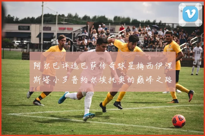 阿尔巴评选巴萨传奇球星梅西伊涅斯塔小罗普约尔埃托奥的巅峰之路