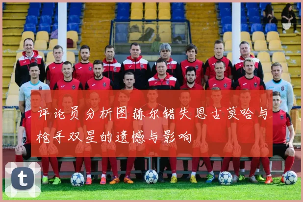 评论员分析图赫尔错失恩古莫哈与枪手双星的遗憾与影响